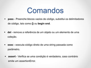 Comandos 
pass - Preenche blocos vazios de código, substitui os delimitadores de código, tais como {} ou begin end. 
del - remove a referência de um objeto ou um elemento de uma coleção. 
exec - executa código direto de uma string passada como parâmetro. 
assert - Verifica se uma condição é verdadeira, caso contrário emite um assertionError.  