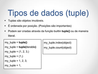 Tipos de dados (tuple) 
Tuplas são objetos imutáveis. 
É ordenada por posição. (Posições são importantes) 
Podem ser criadas através da função builtin tuple() ou de maneira literal. 
my_tuple = tuple() 
my_tuple = tuple(iterable) 
my_tuple = (1, 2, 3,) 
my_tuple = (1,) 
my_tuple = 1, 2, 3, 
my_tuple = 1, 
my_tuple.index(object) my_tuple.count(object)  