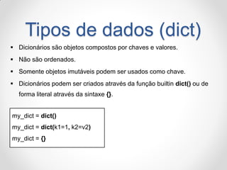 Tipos de dados (dict) 
Dicionários são objetos compostos por chaves e valores. 
Não são ordenados. 
Somente objetos imutáveis podem ser usados como chave. 
Dicionários podem ser criados através da função builtin dict() ou de forma literal através da sintaxe {}. 
my_dict = dict() 
my_dict = dict(k1=1, k2=v2) 
my_dict = {}  