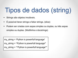 Tipos de dados (string) 
Strings são objetos imutáveis. 
É possível iterar strings e fatiar strings. (slice) 
Podem ser criadas com aspas simples ou duplas, ou três aspas simples ou duplas. (Multilinha e docstrings) 
my_string = „Python is powerfull language‟ 
my_string = “Python is powerfull language” 
my_string = “„Python is powerfull language”‟  