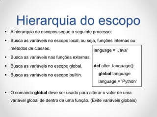 Hierarquia do escopo 
A hierarquia de escopos segue o seguinte processo: 
Busca as variáveis no escopo local, ou seja, funções internas ou métodos de classes. 
Busca as variáveis nas funções externas. 
Busca as variáveis no escopo global. 
Busca as variáveis no escopo builtin. 
O comando global deve ser usado para alterar o valor de uma variável global de dentro de uma função. (Evite variáveis globais) 
language = 'Java' def alter_language(): global language language = 'Python'  