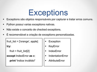 Exceptions 
Exceptions são objetos responsáveis por capturar e tratar erros comuns. 
Python possui varias exceptions nativas. 
Não existe o conceito de checked exceptions. 
É recomendável a criação de exceptions personalizadas. 
fruit_list = ['orange', apple] 
try: 
fruit = fruit_list[2] 
except IndexError as e: 
print 'Indice inválido!' 
Exception 
KeyError 
IndexError 
IndentationError 
AttributeError  