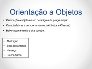 Orientação a Objetos 
Orientação a objetos é um paradigma de programação. 
Características e comportamentos. (Atributos e Classes) 
Baixo acoplamento e alta coesão. 
 Abstração 
 Encapsulamento 
 Herança 
 Polimorfismo  