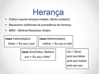 Herança 
Python suporta herança múltipla. (Muito cuidado!). 
Mecanismo sofisticado de precedência de herança. 
MRO - (Method Resolution Order). 
class Father(object): fhater = 'Eu sou o pai' 
class Mother(object): mother = 'Eu sou a mãe' 
class Son(Father, Mother): 
son = 'Eu sou o filho'' 
son = Son() 
print son.father 
print son.mother 
print son.son  