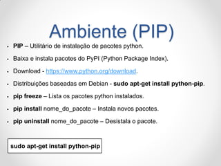 Ambiente (PIP) 
PIP – Utilitário de instalação de pacotes python. 
Baixa e instala pacotes do PyPI (Python Package Index). 
Download - https://www.python.org/download. 
Distribuições baseadas em Debian - sudo apt-get install python-pip. 
pip freeze – Lista os pacotes python instalados. 
pip install nome_do_pacote – Instala novos pacotes. 
pip uninstall nome_do_pacote – Desistala o pacote. 
sudo apt-get install python-pip  