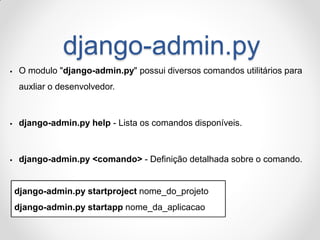 django-admin.py 
O modulo "django-admin.py" possui diversos comandos utilitários para auxliar o desenvolvedor. 
django-admin.py help - Lista os comandos disponíveis. 
django-admin.py <comando> - Definição detalhada sobre o comando. 
django-admin.py startproject nome_do_projeto django-admin.py startapp nome_da_aplicacao  