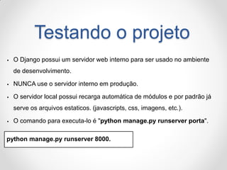 Testando o projeto 
O Django possui um servidor web interno para ser usado no ambiente de desenvolvimento. 
NUNCA use o servidor interno em produção. 
O servidor local possui recarga automática de módulos e por padrão já serve os arquivos estaticos. (javascripts, css, imagens, etc.). 
O comando para executa-lo é "python manage.py runserver porta". 
python manage.py runserver 8000.  