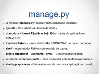 manage.py 
O módulo "manage.py" possui varios comandos utilitários. 
syncdb - Cria tabelas no banco de dados. 
dumpdata --format F [aplicação] - Extrai dados da aplicação em XML/JSON. 
loaddata fixture - Insere dados XML/JSON/YAML no banco de dados. 
shell - Interpretador Python com modelo de dados. 
create superuser --username --email - Cria uma usuário root. 
runserver endereco:porta - Inicia o servidor web de desenvolvimento. 
startapp aplicacao - Cria a estrutura de uma nova aplicação no projeto.  