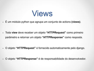 Views 
É um módulo python que agrupa um conjunto de actions (views). 
Toda view deve receber um objeto “HTTPRequest” como primeiro parâmetro e retornar um objeto “HTTPResponse” como resposta. 
O objeto “HTTPRequest” é fornecido automaticamente pelo django. 
O objeto “HTTPResponse” é de responsabilidade do desenvolvedor.  