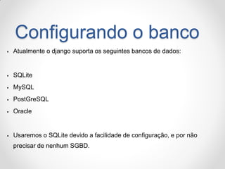Configurando o banco 
Atualmente o django suporta os seguintes bancos de dados: 
SQLite 
MySQL 
PostGreSQL 
Oracle 
Usaremos o SQLite devido a facilidade de configuração, e por não precisar de nenhum SGBD.  