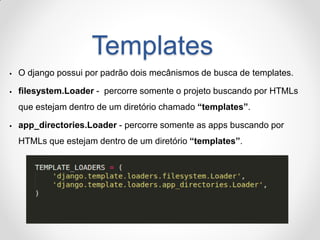 Templates 
O django possui por padrão dois mecânismos de busca de templates. 
filesystem.Loader - percorre somente o projeto buscando por HTMLs que estejam dentro de um diretório chamado “templates”. 
app_directories.Loader - percorre somente as apps buscando por HTMLs que estejam dentro de um diretório “templates”.  