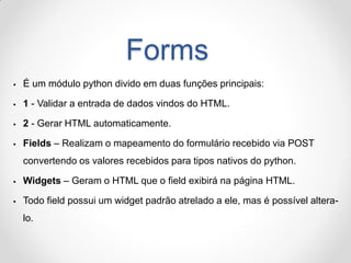 Forms 
É um módulo python divido em duas funções principais: 
1 - Validar a entrada de dados vindos do HTML. 
2 - Gerar...