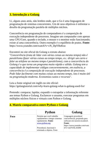 3. Introdução a Golang
Lí, alguns anos atrás, não lembro onde, que o Go é uma linguagem de
programação de sistemas concorrentes. Um de seus objetivos é enfrentar o
desafio da programação paralela de múltiplos núcleos.
Concorrência em programação de computadores é a composição de
execução independente de processos. Imagine um computador com apenas
uma CPU/Core, quando o teclado, o mouse e o monitor estão funcionando;
existe aí uma concorrência. Outro exemplo é o equilíbrio de pratos. Fonte:
https://www.youtube.com/watch?v=cN_DpYBzKso
Encontrei no site oficial do Golang o extrato abaixo:
"Concorrência (trata de lidar com várias coisas ao mesmo tempo) não é
paralelismo (fazer várias coisas ao tempo tempo, ex.: dirigir um carro e
falar ao telefone ao mesmo tempo é paralelismo), com a concorrência do
Golang é o que torna um programa muito rápido e sólido. Golang tem a
capacidade de implementar códigos concorrentemente, em essência, a
concorrência é a composição de execução independente de processos.
Pode lidar facilmente com muitas coisas ao mesmo tempo, isto é muito útil
na programação moderna. Economiza custos e recursos".
Leia a fonte original em inglês no site oficial:
https://golangtutorial.com/why-learn-golang-what-is-golang-used-for/
Pretendo: comparar, lapidar, expandir e extrapolar a informação referente
aos temas Python e Golang. Esclarecer o assunto, executar programas em
múltiplos núcleos físicos e virtuais com Python e Golang.
4. Matriz comparativa entre Python e Golang
Python Golang
Foco Permite que você trabalhe
rapidamente e integre sistemas
rapidamente. Fonte:
www.python.org
Procedural, funcional e
orientada a objetos. Forte
Linguagem procedural
concorrêncial, projetada para
software em nuvem escalável.
Fonte:
https://www.youtube.com/watc
h?v=cQ7STILAS0M
 