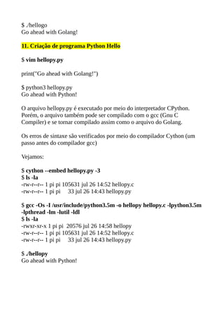$ ./hellogo
Go ahead with Golang!
11. Criação de programa Python Hello
$ vim hellopy.py
print("Go ahead with Golang!")
$ python3 hellopy.py
Go ahead with Python!
O arquivo hellopy.py é executado por meio do interpretador CPython.
Porém, o arquivo também pode ser compilado com o gcc (Gnu C
Compiler) e se tornar compilado assim como o arquivo do Golang.
Os erros de sintaxe são verificados por meio do compilador Cython (um
passo antes do compilador gcc)
Vejamos:
$ cython --embed hellopy.py -3
$ ls -la
-rw-r--r-- 1 pi pi 105631 jul 26 14:52 hellopy.c
-rw-r--r-- 1 pi pi 33 jul 26 14:43 hellopy.py
$ gcc -Os -I /usr/include/python3.5m -o hellopy hellopy.c -lpython3.5m
-lpthread -lm -lutil -ldl
$ ls -la
-rwxr-xr-x 1 pi pi 20576 jul 26 14:58 hellopy
-rw-r--r-- 1 pi pi 105631 jul 26 14:52 hellopy.c
-rw-r--r-- 1 pi pi 33 jul 26 14:43 hellopy.py
$ ./hellopy
Go ahead with Python!
 