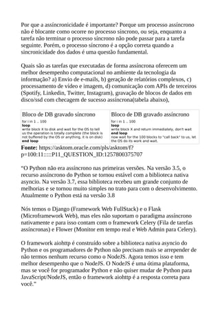 Por que a assíncronicidade é importante? Porque um processo assíncrono
não é blocante como ocorre no processo síncrono, ou seja, enquanto a
tarefa não terminar o processo síncrono não pode passar para a tarefa
seguinte. Porém, o processo síncrono é a opção correta quando a
sincronicidade dos dados é uma questão fundamental.
Quais são as tarefas que executadas de forma assíncrona oferecem um
melhor desempenho computacional no ambiente da tecnologia da
informação? a) Envio de e-mails, b) geração de relatórios complexos, c)
processamento de vídeo e imagem, d) comunicação com APIs de terceiros
(Spotify, Linkedin, Twitter, Instagram), gravação de blocos de dados em
disco/ssd com checagem de sucesso assíncrona(tabela abaixo),
Bloco de DB gravado síncrono Bloco de DB gravado assíncrono
for i in 1 .. 100
loop
write block X to disk and wait for the OS to tell
us the operation is totally complete (the block is
not buffered by the OS or anything, it is on disk)
end loop
for i in 1 .. 100
loop
write block X and return immediately, don't wait
end loop
now wait for the 100 blocks to "call back" to us, let
the OS do its work and wait.
Fonte: https://asktom.oracle.com/pls/asktom/f?
p=100:11:::::P11_QUESTION_ID:1257800375707
“O Python não era assíncrono nas primeiras versões. Na versão 3.5, o
recurso assíncrono do Python se tornou estável com a biblioteca nativa
asyncio. Na versão 3.7, essa biblioteca recebeu um grande conjunto de
melhorias e se tornou muito simples no trato para com o desenvolvimento.
Atualmente o Python está na versão 3.8
Nós temos o Django (Framework Web FullStack) e o Flask
(Microframework Web), mas eles não suportam o paradigma assíncrono
nativamente e para isso contam com o framework Celery (Fila de tarefas
assíncronas) e Flower (Monitor em tempo real e Web Admin para Celery).
O framework aiohttp é construído sobre a biblioteca nativa asyncio do
Python e os programadores de Python não precisam mais se arrepender de
não termos nenhum recurso como o NodeJS. Agora temos isso e tem
melhor desempenho que o NodeJS. O NodeJS é uma ótima plataforma,
mas se você for programador Python e não quiser mudar de Python para
JavaScript/NodeJS, então o framework aiohttp é a resposta correta para
você.”
 