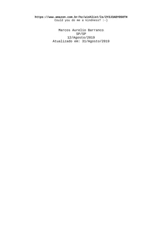 https://www.amazon.com.br/hz/wishlist/ls/2Y2J3ADYO50TH
Could you do me a kindness? :-)
Marcos Aurelio Barranco
SP/SP
12/Agosto/2019
Atualizado em: 31/Agosto/2019
 