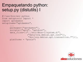 Empaquetando python:  setup.py (distutils) I #!/usr/bin/env python from setuptools import * import aptdaemon setup(name="aptdaemon",        ...        packages=["aptdaemon"],        scripts=["aptd", "aptdcon"],        data_files=[("../etc/dbus-1/system.d/",                     ["data/org.debian.apt.conf"]),                      "doc/org.debian.apt.transaction.7"])],        platforms = "posix") 