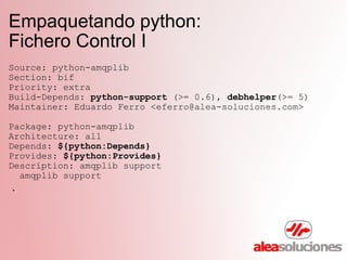 Empaquetando python:  Fichero Control I Source: python-amqplib Section: bif Priority: extra Build-Depends:  python-support  (>= 0.6),  debhelper (>= 5) Maintainer: Eduardo Ferro <eferro@alea-soluciones.com> Package: python-amqplib Architecture: all Depends:  ${python:Depends} Provides:  ${python:Provides} Description: amqplib support    amqplib support   . 