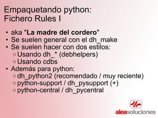 Empaquetando python:  Fichero Rules I aka " La madre del cordero " Se suelen general con el dh_make Se suelen hacer con dos estilos: Usando dh_* (debhelpers) Usando cdbs Además para python: dh_python2 (recomendado / muy reciente) python-support / dh_pysupport (+) python-central / dh_pycentral 