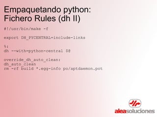 Empaquetando python:  Fichero Rules (dh II) #!/usr/bin/make -f export DH_PYCENTRAL=include-links %: dh --with=python-central $@ override_dh_auto_clean: dh_auto_clean rm -rf build *.egg-info po/aptdaemon.pot 