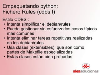 Empaquetando python:  Fichero Rules (cdbs I) Estilo CDBS : Intenta simplificar el debian/rules Puede gestionar sin esfuerzo los casos típicos más comunes Intenta eliminar tareas repetitivas realizadas en los debian/rules Usa clases (extensibles), que son como partes de Makefile especializadas Estas clases están bien probadas 