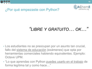 ¿Por qué empezaste con Python? cacheme.org 
“LIBRE Y GRATUITO… OK…” 
• Los estudiantes no se preocupan por un asunto tan crucial, 
fallo del sistema de educación (exámenes) que opta por 
herramientas comerciales habiendo equivalentes. Ejemplo: 
Octave UPM. 
• “Lo que aprendas con Python puedes usarlo en el trabajo de 
forma legítima tal y como hace…” 
10 
 