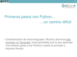 cacheme.org 
Primeros pasos con Python… 
…un camino difícil 
• Contaminación de otros lenguajes: Muchos alumnos sólo 
conocen un “lenguaje” (mal aprendido) por lo que aprender 
una sintaxis (pese a ser Python) cuesta al principio y 
requiere tiempo. 
11 
 