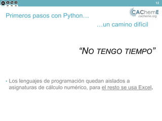 Primeros pasos con Python… cacheme.org 
…un camino difícil 
“NO TENGO TIEMPO” 
• Los lenguajes de programación quedan aislados a 
asignaturas de cálculo numérico, para el resto se usa Excel. 
12 
 