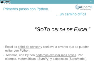 Primeros pasos con Python… cacheme.org 
…un camino difícil 
“GOTO CELDA DE EXCEL” 
• Excel es difícil de revisar y conlleva a errores que se pueden 
evitar con Python. 
• Además, con Python podemos explicar más cosas. Por 
ejemplo, matemáticas (SymPy) y estadística (StatsModel). 
13 
 