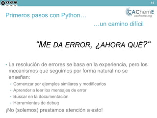 Primeros pasos con Python… cacheme.org 
…un camino difícil 
“ME DA ERROR, ¿AHORA QUÉ?“ 
• La resolución de errores se basa en la experiencia, pero los 
mecanismos que seguimos por forma natural no se 
enseñan: 
• Comenzar por ejemplos similares y modificarlos 
• Aprender a leer los mensajes de error 
• Buscar en la documentación 
• Herramientas de debug 
¡No (solemos) prestamos atención a esto! 
15 
 