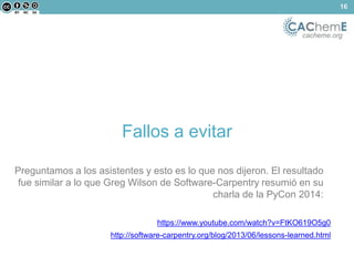 cacheme.org 
Fallos a evitar 
https://www.youtube.com/watch?v=FtKO619O5g0 
http://software-carpentry.org/blog/2013/06/lessons-learned.html 
16 
Preguntamos a los asistentes y esto es lo que nos dijeron. El resultado 
fue similar a lo que Greg Wilson de Software-Carpentry resumió en su 
charla de la PyCon 2014: 
 