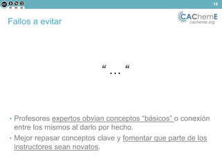 Fallos a evitar cacheme.org 
“ … “ 
• Profesores expertos obvian conceptos “básicos” o conexión 
entre los mismos al darlo por hecho. 
• Mejor repasar conceptos clave y fomentar que parte de los 
instructores sean novatos. 
18 
 