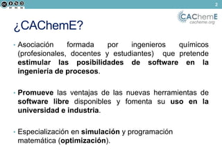 cacheme.org ¿CAChemE? 
• Asociación formada por ingenieros químicos 
(profesionales, docentes y estudiantes) que pretende 
estimular las posibilidades de software en la 
ingeniería de procesos. 
• Promueve las ventajas de las nuevas herramientas de 
software libre disponibles y fomenta su uso en la 
universidad e industria. 
• Especialización en simulación y programación 
matemática (optimización). 
2 
 