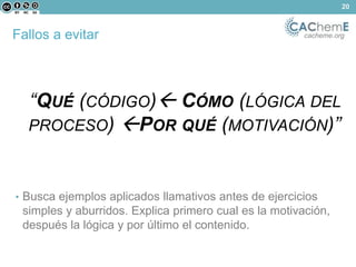 Fallos a evitar cacheme.org 
“QUÉ (CÓDIGO) CÓMO (LÓGICA DEL 
PROCESO) POR QUÉ (MOTIVACIÓN)” 
• Busca ejemplos aplicados llamativos antes de ejercicios 
simples y aburridos. Explica primero cual es la motivación, 
después la lógica y por último el contenido. 
20 
 