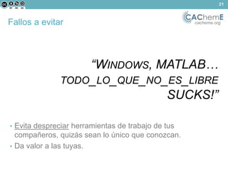 Fallos a evitar cacheme.org 
“WINDOWS, MATLAB… 
TODO_LO_QUE_NO_ES_LIBRE 
SUCKS!” 
• Evita despreciar herramientas de trabajo de tus 
compañeros, quizás sean lo único que conozcan. 
• Da valor a las tuyas. 
21 
 