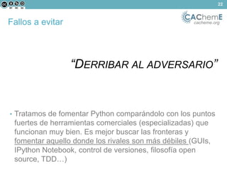 Fallos a evitar cacheme.org 
“DERRIBAR AL ADVERSARIO” 
• Tratamos de fomentar Python comparándolo con los puntos 
fuertes de herramientas comerciales (especializadas) que 
funcionan muy bien. Es mejor buscar las fronteras y 
fomentar aquello donde los rivales son más débiles (GUIs, 
IPython Notebook, control de versiones, filosofía open 
source, TDD…) 
22 
 