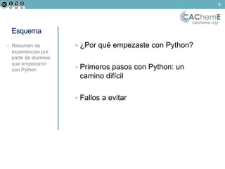 cacheme.org 
5 
Esquema 
• ¿Por qué empezaste con Python? 
• Primeros pasos con Python: un 
camino difícil 
• Fallos a evitar 
• Resumen de 
experiencias por 
parte de alumnos 
que empezaron 
con Python 
 