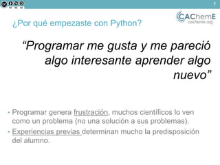 ¿Por qué empezaste con Python? cacheme.org 
“Programar me gusta y me pareció 
algo interesante aprender algo 
nuevo” 
• Programar genera frustración, muchos científicos lo ven 
como un problema (no una solución a sus problemas). 
• Experiencias previas determinan mucho la predisposición 
del alumno. 
7 
 