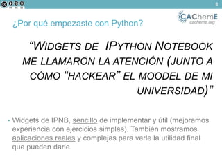 ¿Por qué empezaste con Python? cacheme.org 
“WIDGETS DE IPYTHON NOTEBOOK 
ME LLAMARON LA ATENCIÓN (JUNTO A 
CÓMO “HACKEAR” EL MOODEL DE MI 
UNIVERSIDAD)” 
• Widgets de IPNB, sencillo de implementar y útil (mejoramos 
experiencia con ejercicios simples). También mostramos 
aplicaciones reales y complejas para verle la utilidad final 
que pueden darle. 
8 
 