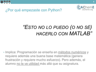 ¿Por qué empezaste con Python? cacheme.org 
“ESTO NO LO PUEDO (O NO SÉ) 
HACERLO CON MATLAB” 
• Implica: Programación se enseña en métodos numéricos y 
requiere además una buena base matemática (genera 
frustración y requiere mucho esfuerzo). Pero además, el 
alumno no le ve utilidad más allá que su asignatura. 
9 
 