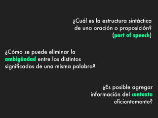 ¿Cuál es la estructura sintáctica
                         de una oración o proposición?
                                        (part of speech)


¿Cómo se puede eliminar la
ambigüedad entre los distintos
signiﬁcados de una misma palabra?


                                    ¿Es posible agregar
                               información del contexto
                                        eﬁcientemente?
 