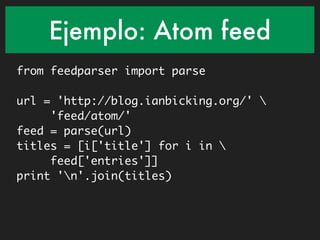 Ejemplo: Atom feed
from feedparser import parse

url = 'http://blog.ianbicking.org/' 
     'feed/atom/'
feed = parse(url)
titles = [i['title'] for i in 
     feed['entries']]
print 'n'.join(titles)
 