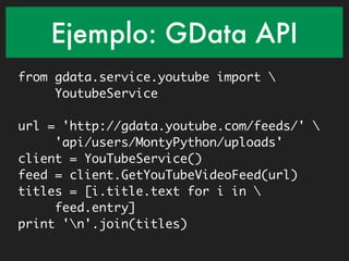 Ejemplo: GData API
from gdata.service.youtube import 
     YoutubeService

url = 'http://gdata.youtube.com/feeds/' 
     'api/users/MontyPython/uploads'
client = YouTubeService()
feed = client.GetYouTubeVideoFeed(url)
titles = [i.title.text for i in 
     feed.entry]
print 'n'.join(titles)
 
