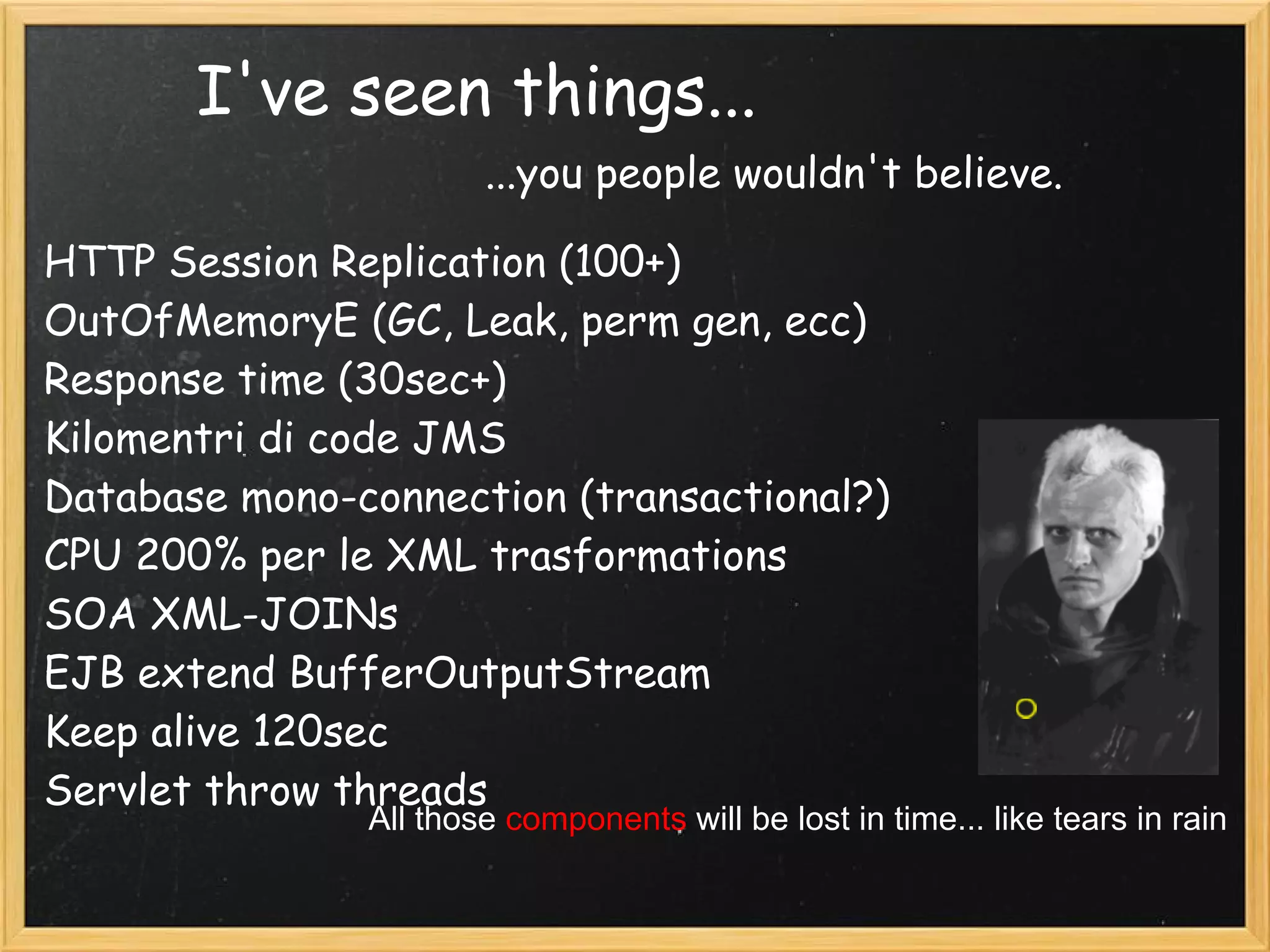 I've seen things...
HTTP Session Replication (100+)
OutOfMemoryE (GC, Leak, perm gen, ecc)
Response time (30sec+)
Kilomentri di code JMS
Database mono-connection (transactional?)
CPU 200% per le XML trasformations
SOA XML-JOINs
EJB extend BufferOutputStream
Keep alive 120sec
Servlet throw threads
...you people wouldn't believe.
All those components will be lost in time... like tears in rain
 