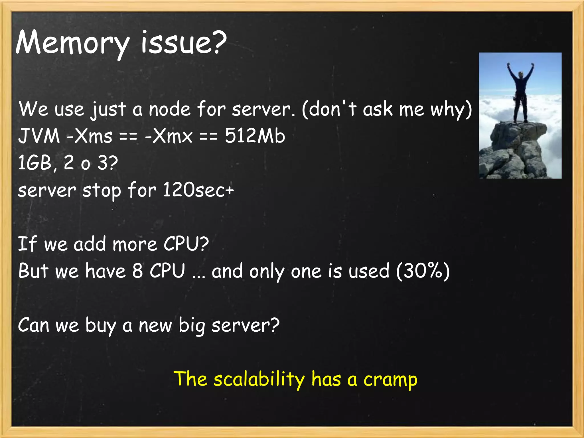 Memory issue?
We use just a node for server. (don't ask me why)
JVM -Xms == -Xmx == 512Mb
1GB, 2 o 3?
server stop for 120sec+
If we add more CPU?
But we have 8 CPU ... and only one is used (30%)
Can we buy a new big server?
The scalability has a cramp
 