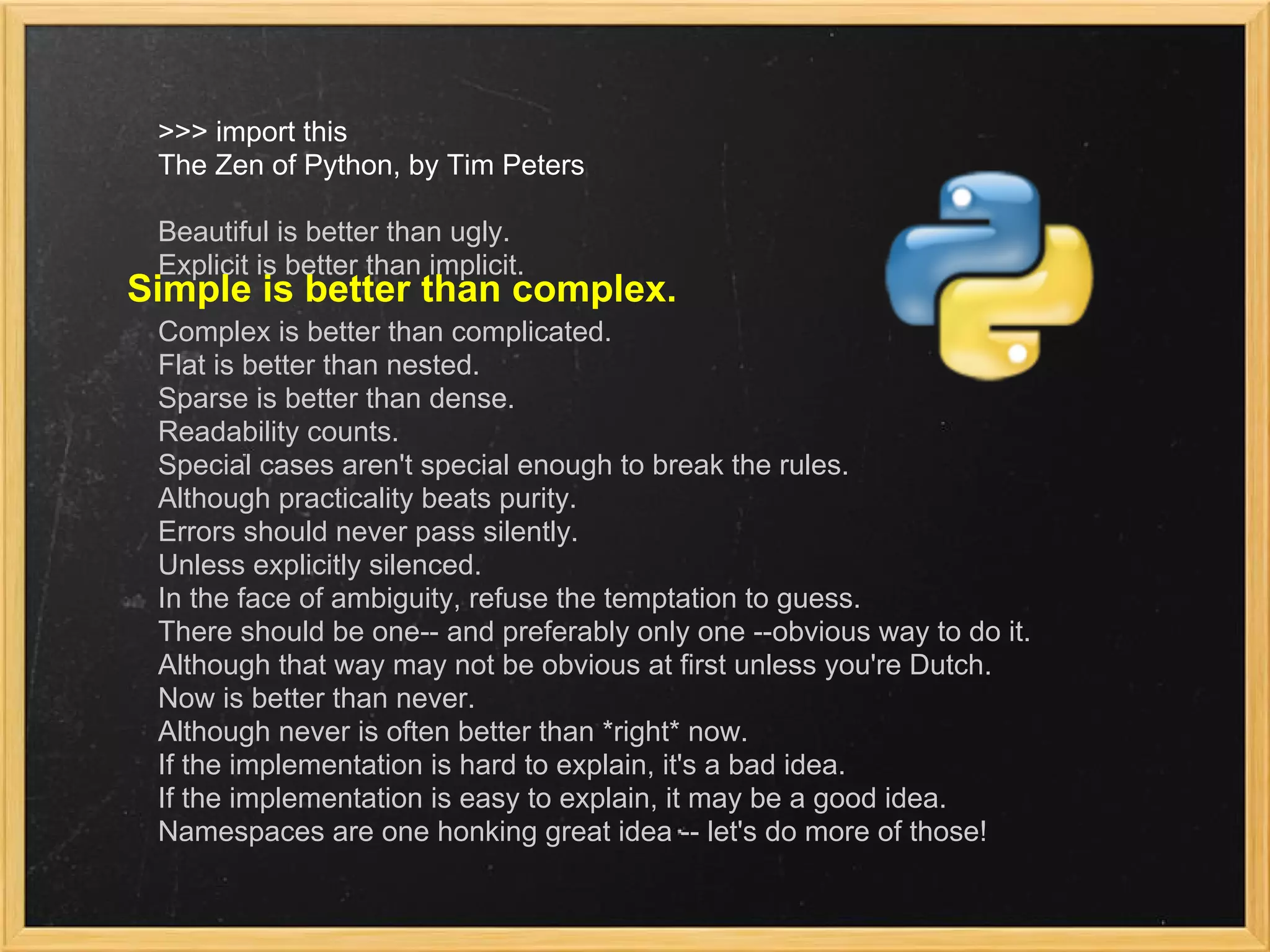 >>> import this
The Zen of Python, by Tim Peters
Beautiful is better than ugly.
Explicit is better than implicit.
Complex is better than complicated.
Flat is better than nested.
Sparse is better than dense.
Readability counts.
Special cases aren't special enough to break the rules.
Although practicality beats purity.
Errors should never pass silently.
Unless explicitly silenced.
In the face of ambiguity, refuse the temptation to guess.
There should be one-- and preferably only one --obvious way to do it.
Although that way may not be obvious at first unless you're Dutch.
Now is better than never.
Although never is often better than *right* now.
If the implementation is hard to explain, it's a bad idea.
If the implementation is easy to explain, it may be a good idea.
Namespaces are one honking great idea -- let's do more of those!
Simple is better than complex.
 