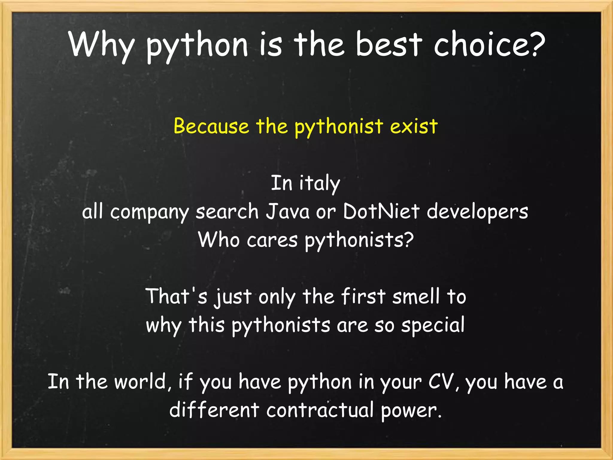Why python is the best choice?
Because the pythonist exist
In italy
all company search Java or DotNiet developers
Who cares pythonists?
That's just only the first smell to 
why this pythonists are so special
In the world, if you have python in your CV, you have a
different contractual power.
 