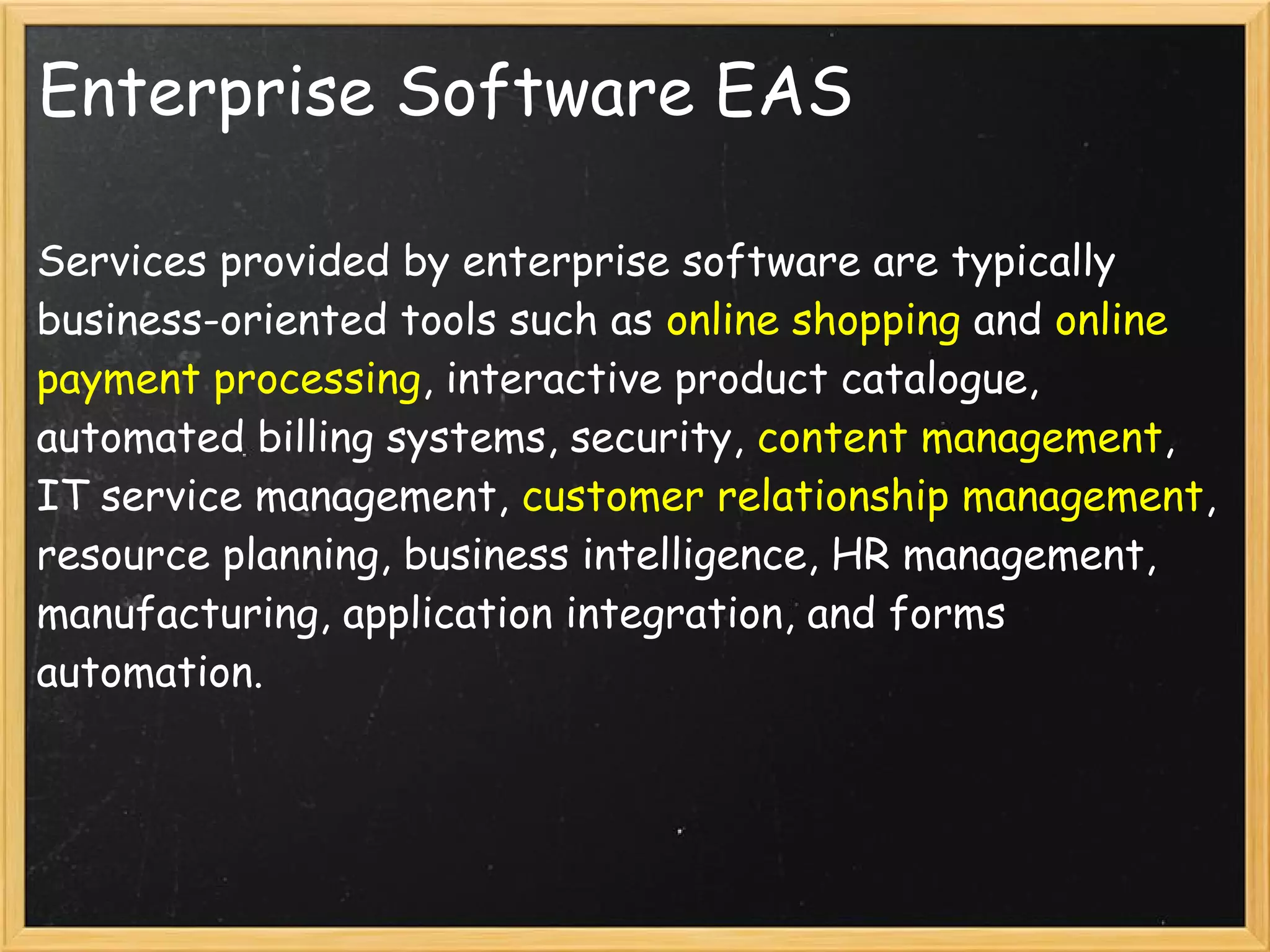 Enterprise Software EAS
Services provided by enterprise software are typically
business-oriented tools such as online shopping and online
payment processing, interactive product catalogue,
automated billing systems, security, content management,
IT service management, customer relationship management,
resource planning, business intelligence, HR management,
manufacturing, application integration, and forms
automation.
 