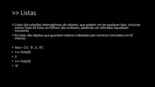 >> Listas
Listas são coleções heterogêneas de objetos, que podem ser de qualquer tipo, inclusive
outras listas As listas no Python são mutáveis, podendo ser alteradas aqualquer
momento
As listas são objetos que guardam valores indexados por números (iniciados em 0)
inteiros
• lista = ['a', 'b', 3, 'd']
• >>> lista[0]
• 3
• >>> lista[3]
• 'd'
 