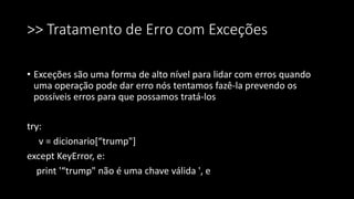 >> Tratamento de Erro com Exceções
• Exceções são uma forma de alto nível para lidar com erros quando
uma operação pode dar erro nós tentamos fazê-la prevendo os
possíveis erros para que possamos tratá-los
try:
v = dicionario[“trump"]
except KeyError, e:
print '“trump" não é uma chave válida ', e
 